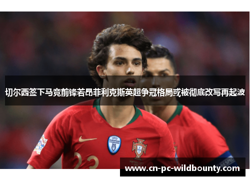 切尔西签下马竞前锋若昂菲利克斯英超争冠格局或被彻底改写再起波